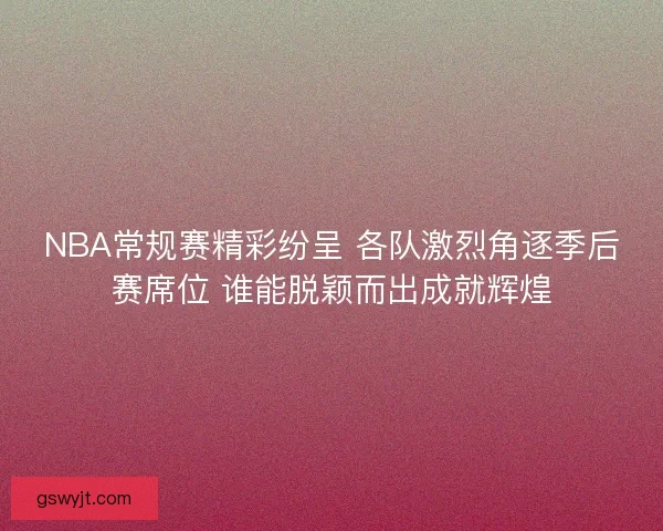 NBA常规赛精彩纷呈 各队激烈角逐季后赛席位 谁能脱颖而出成就辉煌