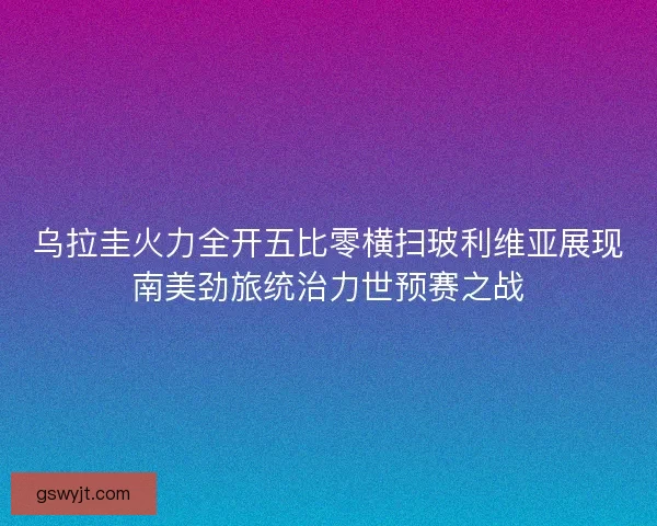 乌拉圭火力全开五比零横扫玻利维亚展现南美劲旅统治力世预赛之战