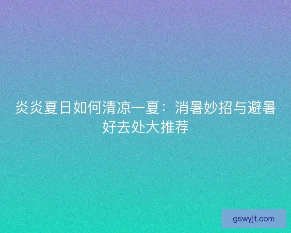 炎炎夏日如何清凉一夏：消暑妙招与避暑好去处大推荐