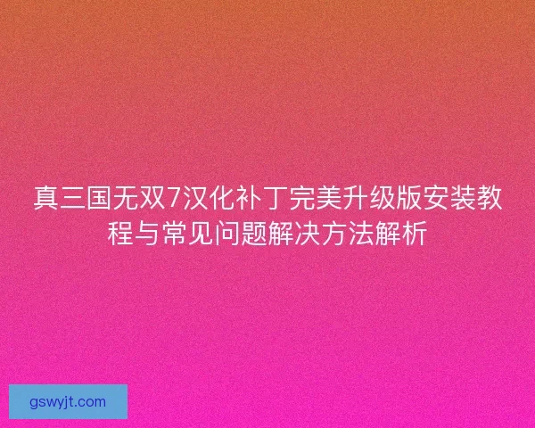 真三国无双7汉化补丁完美升级版安装教程与常见问题解决方法解析