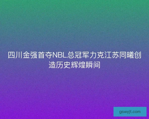四川金强首夺NBL总冠军力克江苏同曦创造历史辉煌瞬间