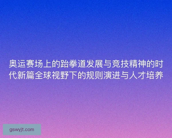 奥运赛场上的跆拳道发展与竞技精神的时代新篇全球视野下的规则演进与人才培养