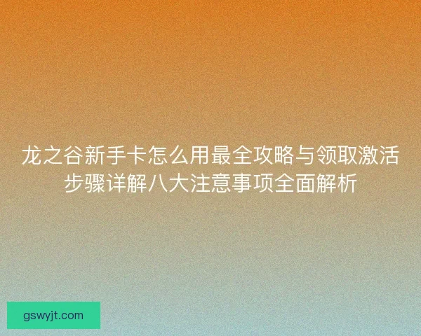 龙之谷新手卡怎么用最全攻略与领取激活步骤详解八大注意事项全面解析