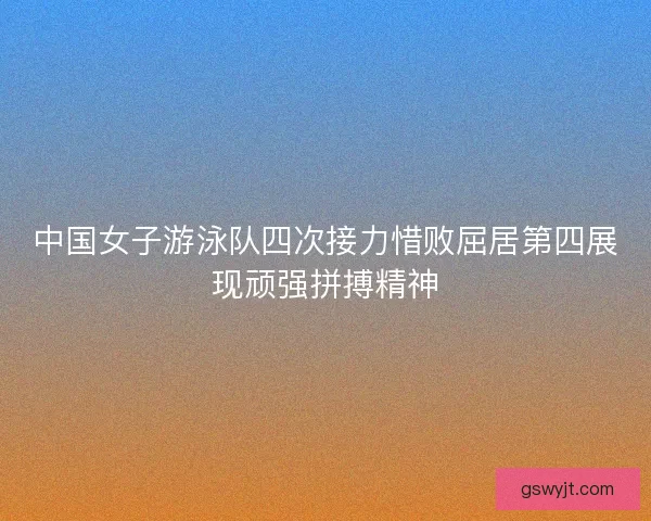 中国女子游泳队四次接力惜败屈居第四展现顽强拼搏精神