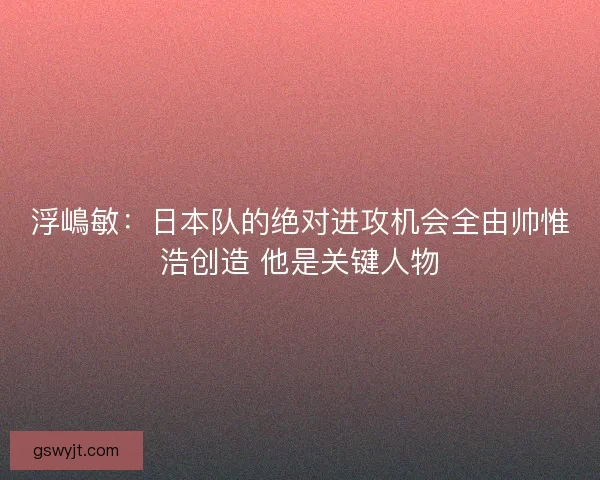浮嶋敏：日本队的绝对进攻机会全由帅惟浩创造 他是关键人物