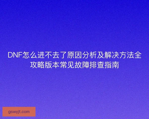 DNF怎么进不去了原因分析及解决方法全攻略版本常见故障排查指南