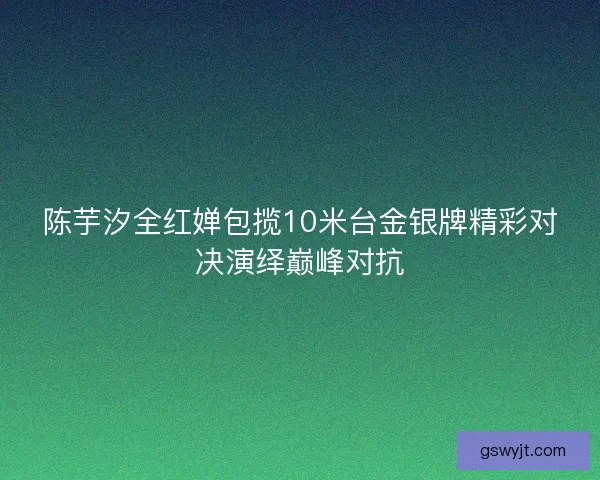 陈芋汐全红婵包揽10米台金银牌精彩对决演绎巅峰对抗