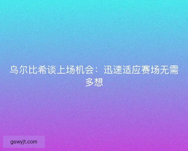 乌尔比希谈上场机会：迅速适应赛场无需多想