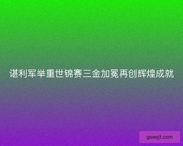 谌利军举重世锦赛三金加冕再创辉煌成就
