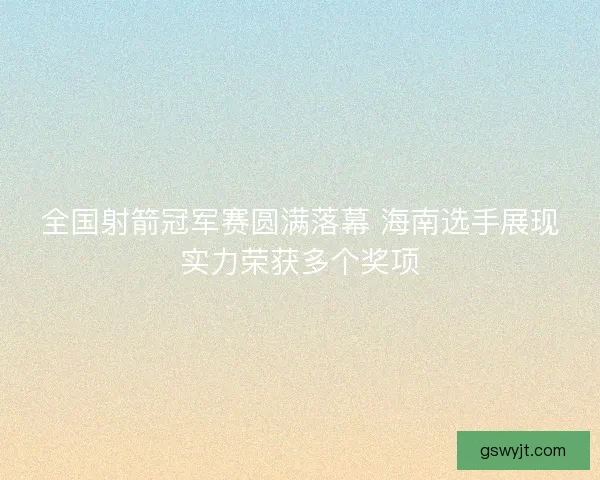 全国射箭冠军赛圆满落幕 海南选手展现实力荣获多个奖项