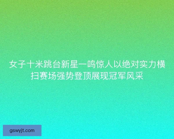 女子十米跳台新星一鸣惊人以绝对实力横扫赛场强势登顶展现冠军风采