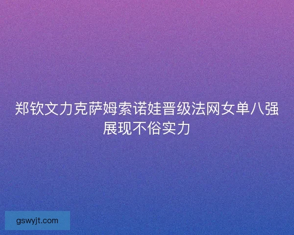 郑钦文力克萨姆索诺娃晋级法网女单八强展现不俗实力