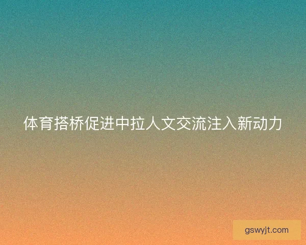体育搭桥促进中拉人文交流注入新动力