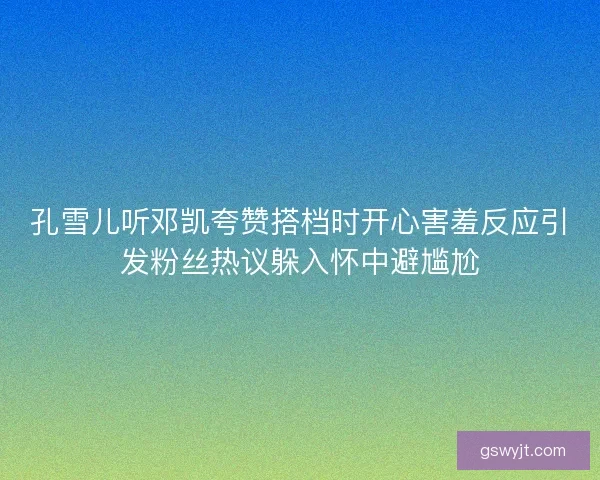 孔雪儿听邓凯夸赞搭档时开心害羞反应引发粉丝热议躲入怀中避尴尬