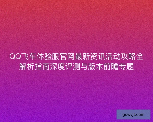 QQ飞车体验服官网最新资讯活动攻略全解析指南深度评测与版本前瞻专题
