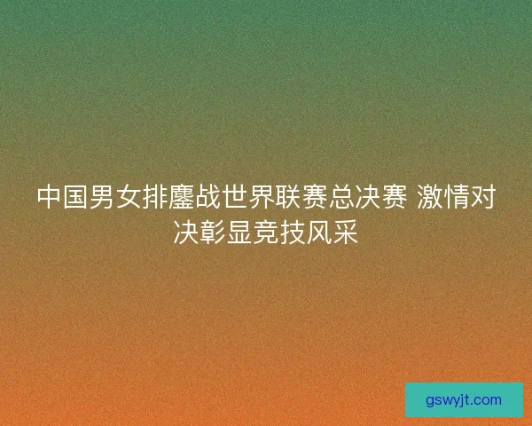 中国男女排鏖战世界联赛总决赛 激情对决彰显竞技风采