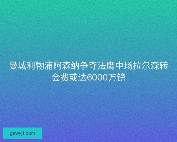 曼城利物浦阿森纳争夺法鹰中场拉尔森转会费或达6000万镑