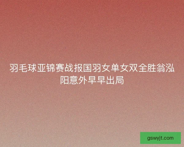 羽毛球亚锦赛战报国羽女单女双全胜翁泓阳意外早早出局