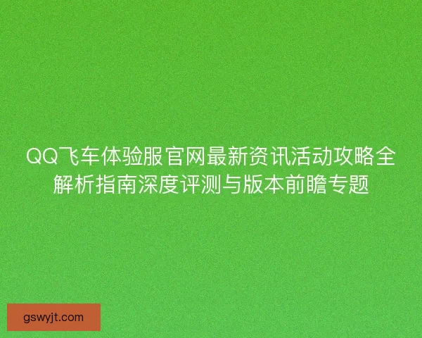 QQ飞车体验服官网最新资讯活动攻略全解析指南深度评测与版本前瞻专题