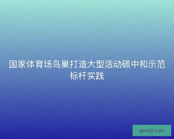 国家体育场鸟巢打造大型活动碳中和示范标杆实践