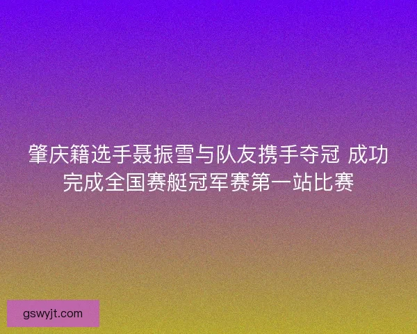 肇庆籍选手聂振雪与队友携手夺冠 成功完成全国赛艇冠军赛第一站比赛