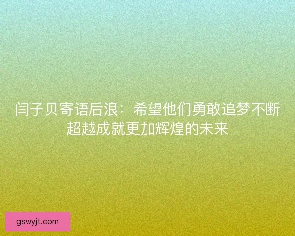 闫子贝寄语后浪：希望他们勇敢追梦不断超越成就更加辉煌的未来