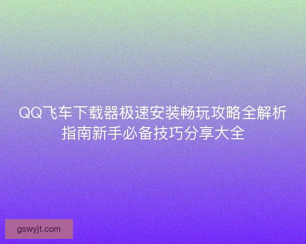 QQ飞车下载器极速安装畅玩攻略全解析指南新手必备技巧分享大全