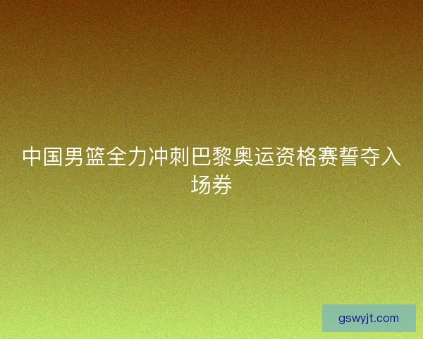 中国男篮全力冲刺巴黎奥运资格赛誓夺入场券