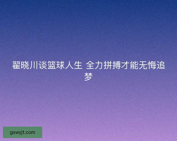 翟晓川谈篮球人生 全力拼搏才能无悔追梦