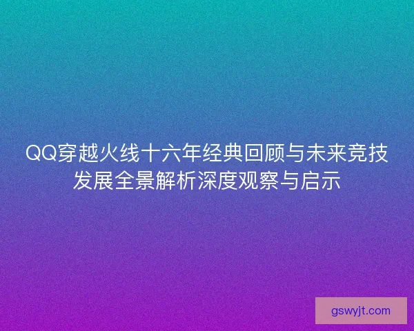 QQ穿越火线十六年经典回顾与未来竞技发展全景解析深度观察与启示