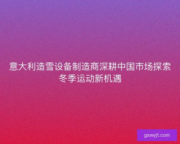 意大利造雪设备制造商深耕中国市场探索冬季运动新机遇