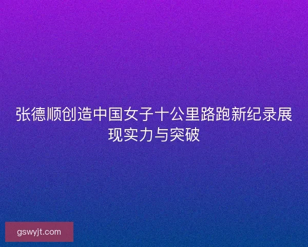 张德顺创造中国女子十公里路跑新纪录展现实力与突破